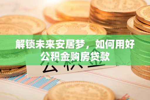 博望解锁未来安居梦，如何用好公积金购房贷款