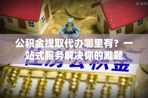 博望公积金提取代办哪里有？一站式服务解决你的难题
