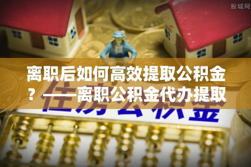 博望离职后如何高效提取公积金？——离职公积金代办提取全流程解析