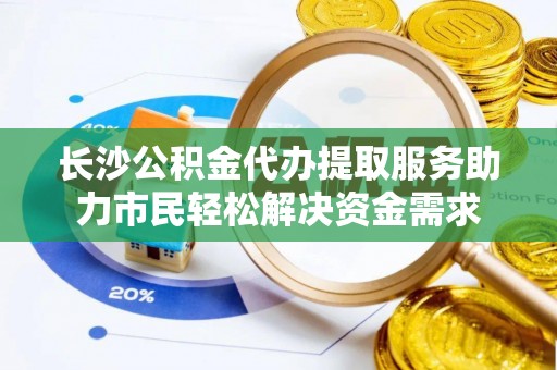 博望长沙公积金代办提取服务助力市民轻松解决资金需求