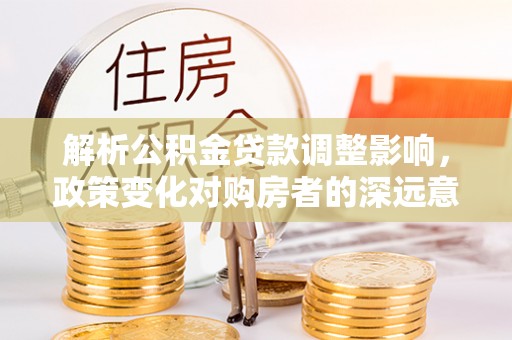 博望解析公积金贷款调整影响，政策变化对购房者的深远意义