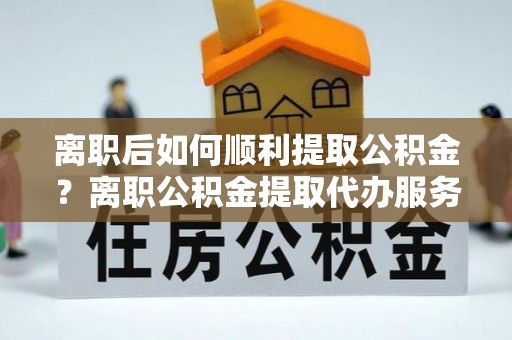 博望离职后如何顺利提取公积金？离职公积金提取代办服务帮你搞定！
