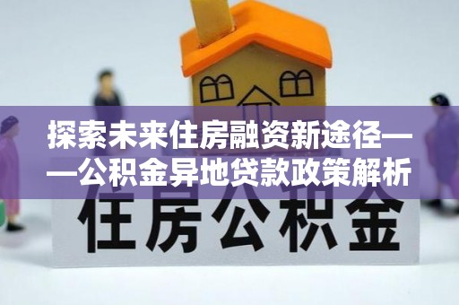 博望探索未来住房融资新途径——公积金异地贷款政策解析与实践