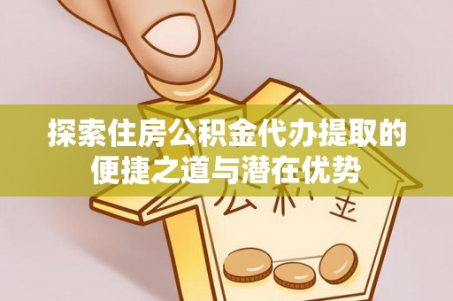 博望探索住房公积金代办提取的便捷之道与潜在优势