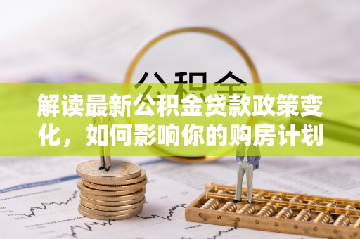 博望解读最新公积金贷款政策变化，如何影响你的购房计划？