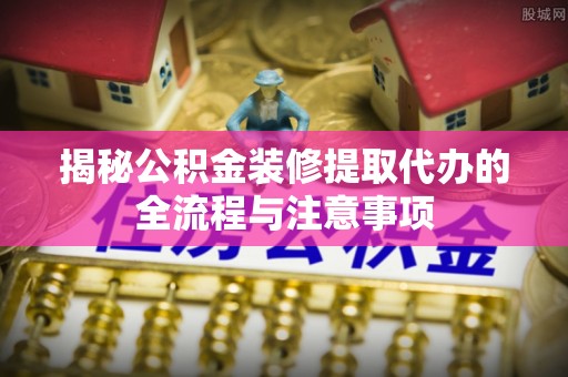 博望揭秘公积金装修提取代办的全流程与注意事项