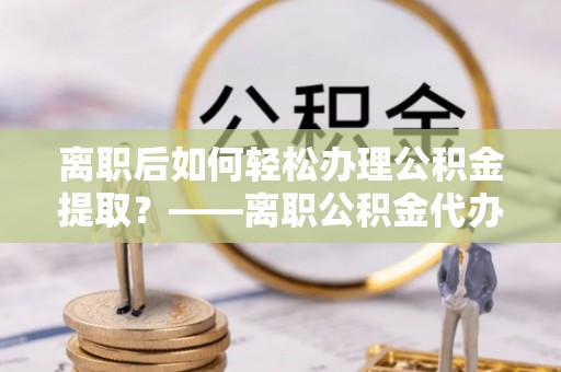 博望离职后如何轻松办理公积金提取？——离职公积金代办提取服务详解