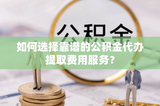 博望如何选择靠谱的公积金代办提取费用服务？