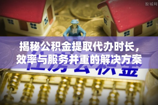 博望揭秘公积金提取代办时长，效率与服务并重的解决方案