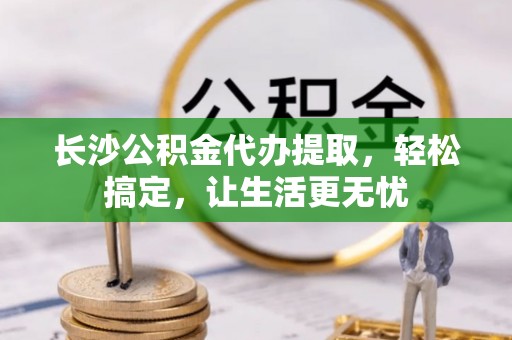 博望长沙公积金代办提取，轻松搞定，让生活更无忧