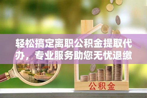 博望轻松搞定离职公积金提取代办，专业服务助您无忧退缴
