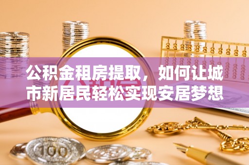 博望公积金租房提取，如何让城市新居民轻松实现安居梦想