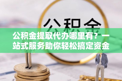 博望公积金提取代办哪里有？一站式服务助你轻松搞定资金难题