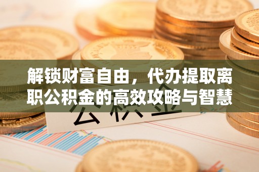 博望解锁财富自由，代办提取离职公积金的高效攻略与智慧选择