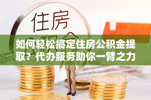 博望如何轻松搞定住房公积金提取？代办服务助你一臂之力