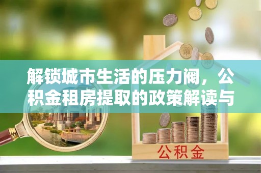 博望解锁城市生活的压力阀，公积金租房提取的政策解读与实践指南