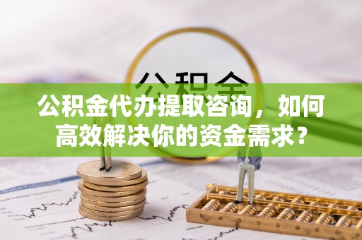 博望公积金代办提取咨询，如何高效解决你的资金需求？
