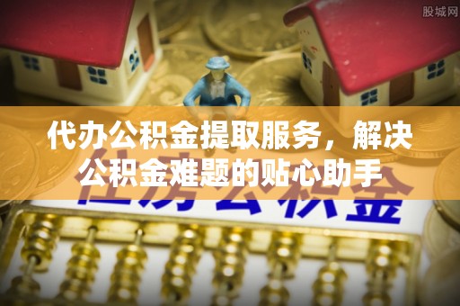 博望代办公积金提取服务，解决公积金难题的贴心助手