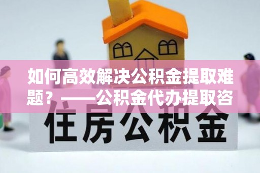 博望如何高效解决公积金提取难题？——公积金代办提取咨询服务全解析