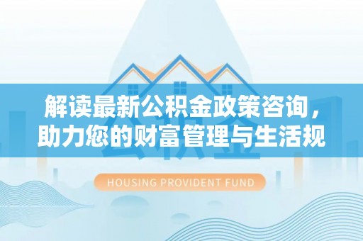 博望解读最新公积金政策咨询，助力您的财富管理与生活规划