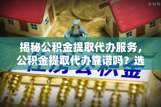博望揭秘公积金提取代办服务，公积金提取代办靠谱吗？选择需谨慎