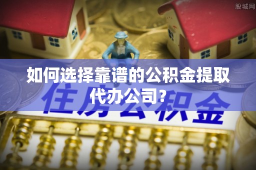 博望如何选择靠谱的公积金提取代办公司？