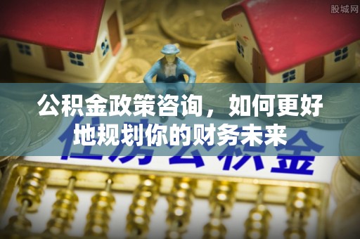 博望公积金政策咨询，如何更好地规划你的财务未来