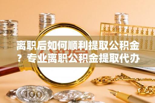 博望离职后如何顺利提取公积金？专业离职公积金提取代办服务指南