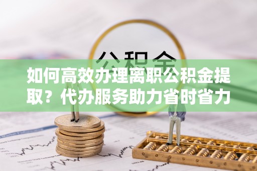 博望如何高效办理离职公积金提取？代办服务助力省时省力