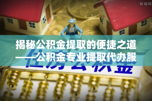 博望揭秘公积金提取的便捷之道——公积金专业提取代办服务解析