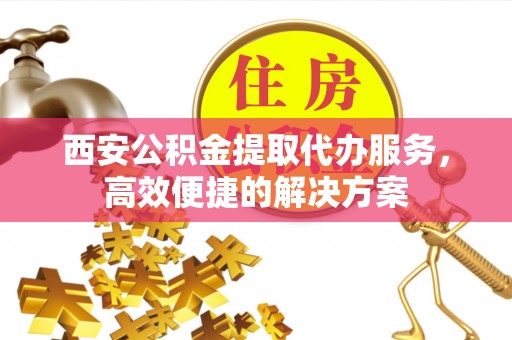 博望西安公积金提取代办服务，高效便捷的解决方案