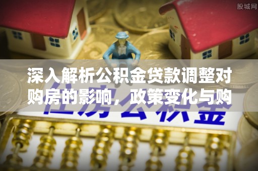 博望深入解析公积金贷款调整对购房的影响，政策变化与购房者选择