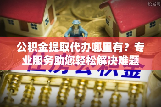 博望公积金提取代办哪里有？专业服务助您轻松解决难题