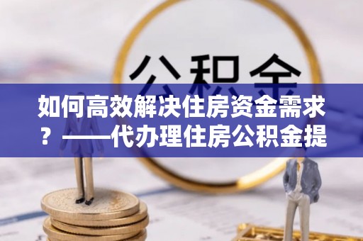 博望如何高效解决住房资金需求？——代办理住房公积金提取服务全解析