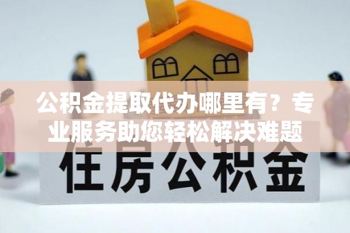 博望公积金提取代办哪里有？专业服务助您轻松解决难题