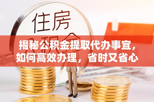 博望揭秘公积金提取代办事宜，如何高效办理，省时又省心？