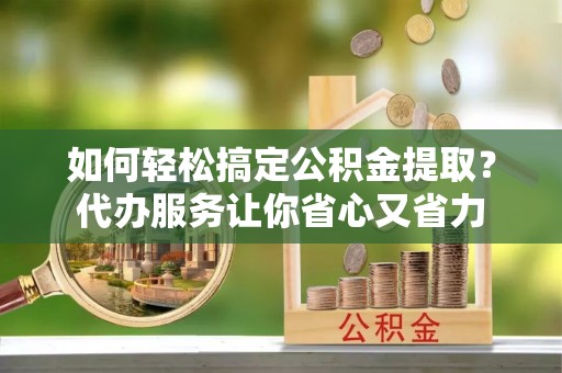 博望如何轻松搞定公积金提取？代办服务让你省心又省力