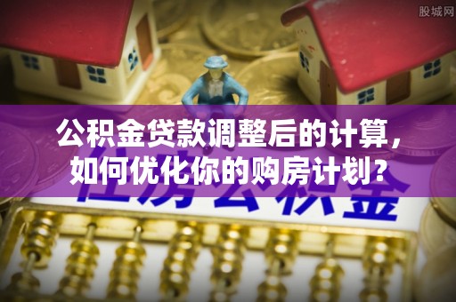 博望公积金贷款调整后的计算，如何优化你的购房计划？