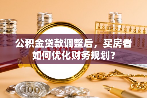 博望公积金贷款调整后，买房者如何优化财务规划？