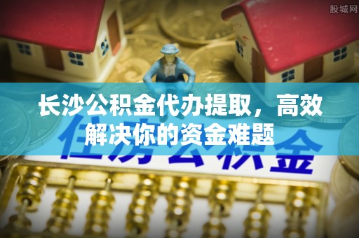 博望长沙公积金代办提取，高效解决你的资金难题