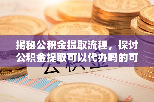 博望揭秘公积金提取流程，探讨公积金提取可以代办吗的可行性与注意事项