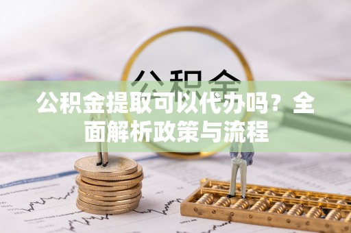 博望公积金提取可以代办吗？全面解析政策与流程
