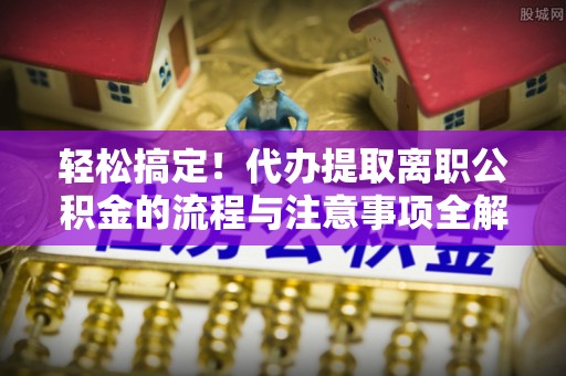 博望轻松搞定！代办提取离职公积金的流程与注意事项全解析