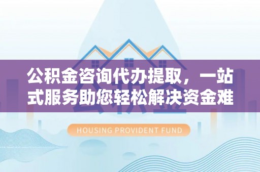 博望公积金咨询代办提取，一站式服务助您轻松解决资金难题