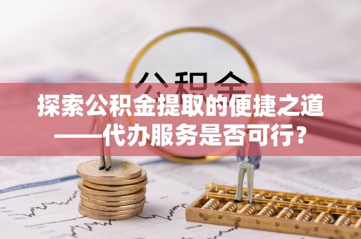 博望探索公积金提取的便捷之道——代办服务是否可行？