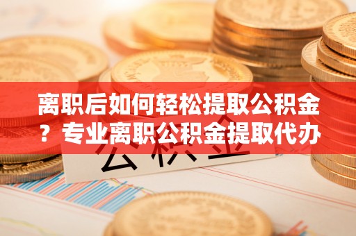博望离职后如何轻松提取公积金？专业离职公积金提取代办服务指南