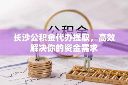 博望长沙公积金代办提取，高效解决你的资金需求