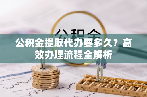 博望公积金提取代办要多久？高效办理流程全解析