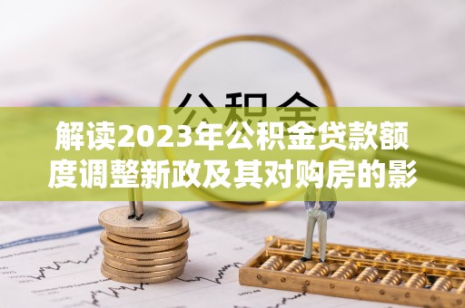 博望解读2023年公积金贷款额度调整新政及其对购房的影响