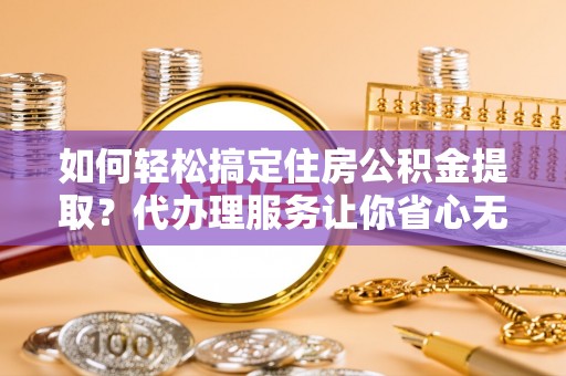 博望如何轻松搞定住房公积金提取？代办理服务让你省心无忧